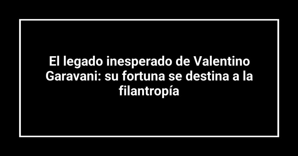 El legado inesperado de Valentino Garavani: su fortuna se destina a la filantropía
