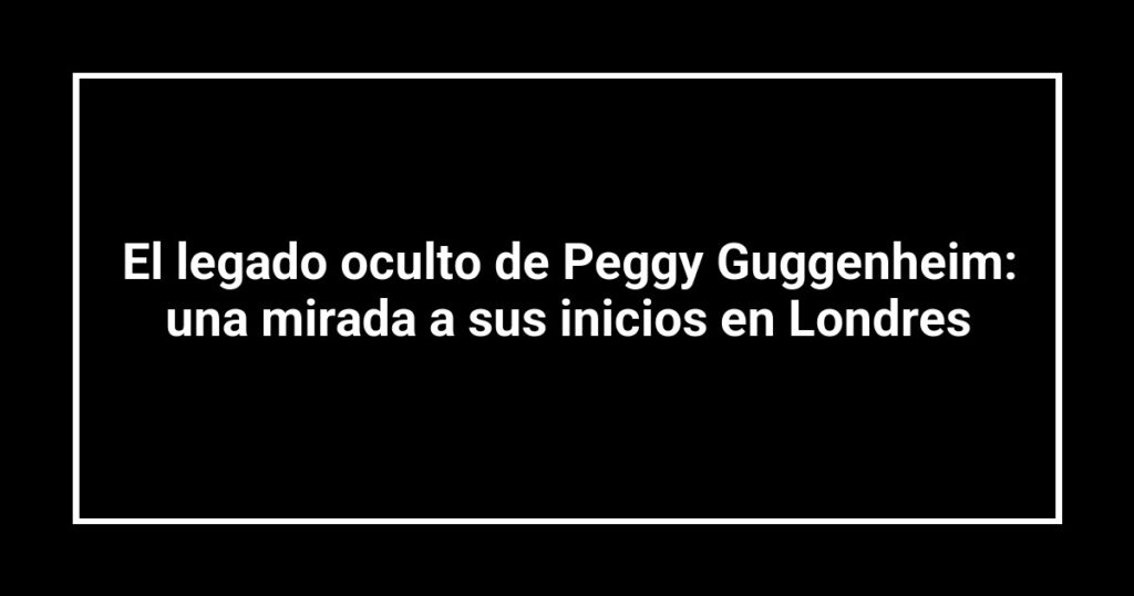 El legado oculto de Peggy Guggenheim: una mirada a sus inicios en Londres