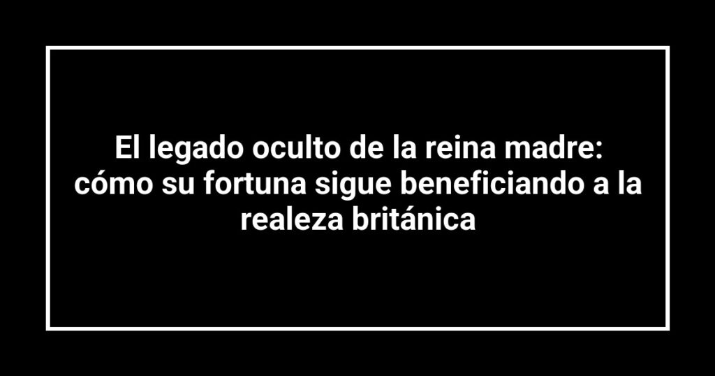 El legado oculto de la reina madre: cómo su fortuna sigue beneficiando a la realeza británica