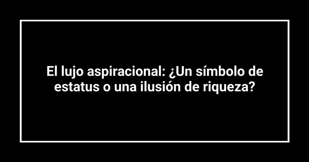 El lujo aspiracional: ¿Un símbolo de estatus o una ilusión de riqueza?
