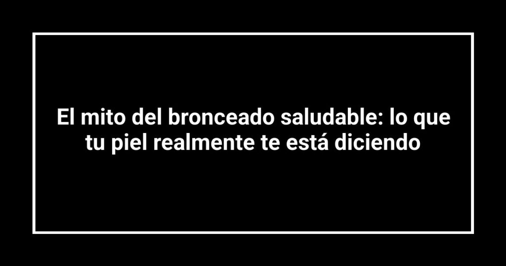 El mito del bronceado saludable: lo que tu piel realmente te está diciendo