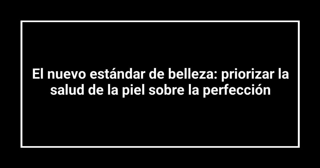 El nuevo estándar de belleza: priorizar la salud de la piel sobre la perfección
