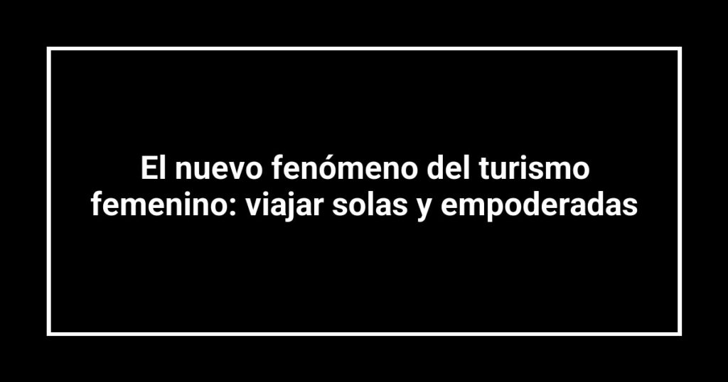 El nuevo fenómeno del turismo femenino: viajar solas y empoderadas