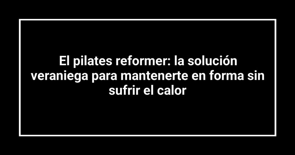 El pilates reformer: la solución veraniega para mantenerte en forma sin sufrir el calor