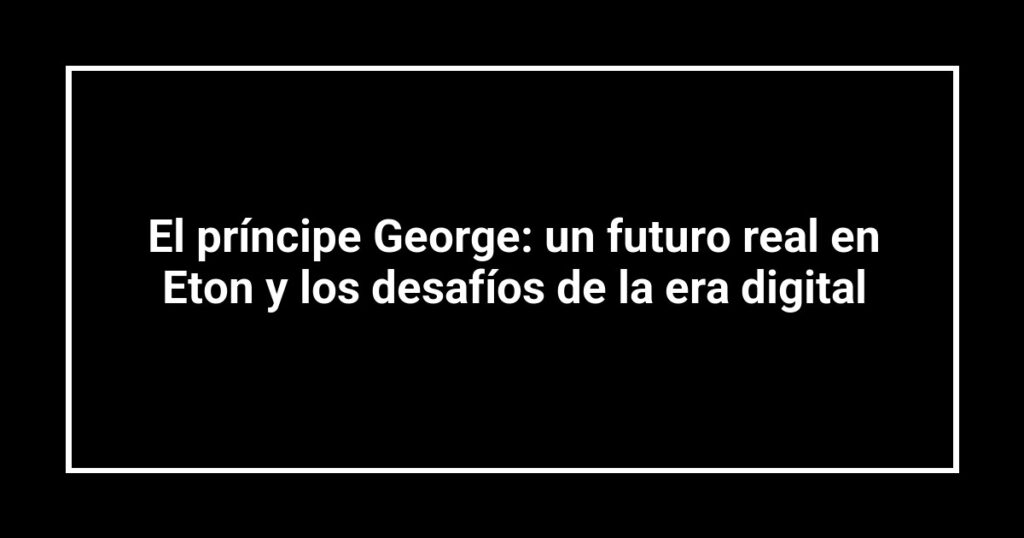 El príncipe George: un futuro real en Eton y los desafíos de la era digital