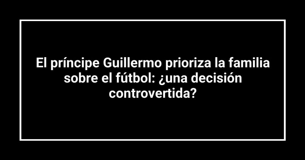 El príncipe Guillermo prioriza la familia sobre el fútbol: ¿una decisión controvertida?
