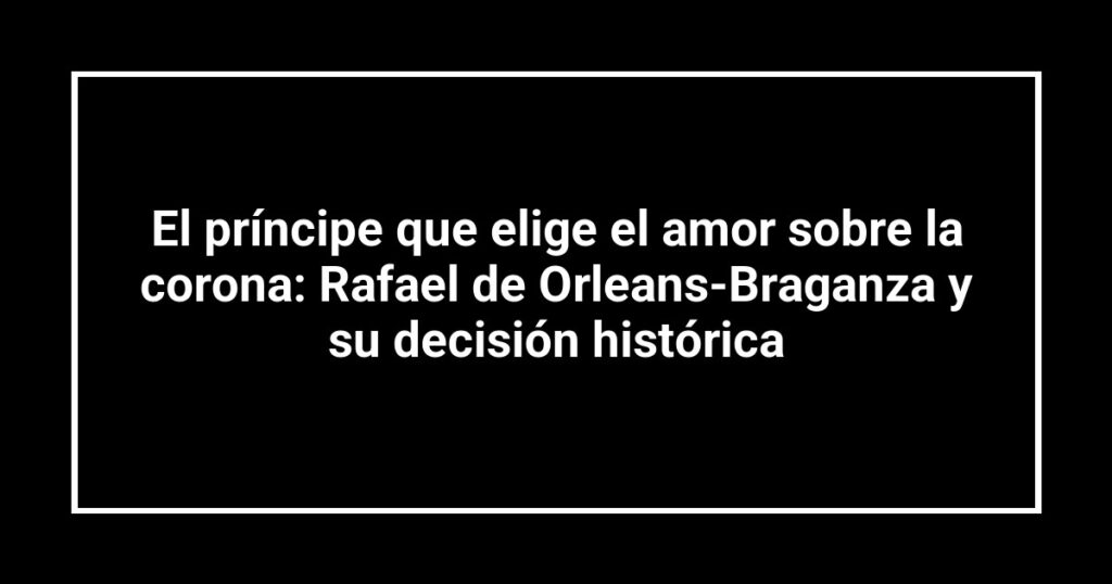 El príncipe que elige el amor sobre la corona: Rafael de Orleans-Braganza y su decisión histórica