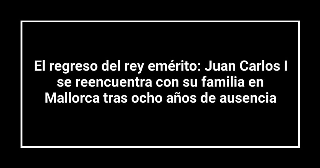 El regreso del rey emérito: Juan Carlos I se reencuentra con su familia en Mallorca tras ocho años de ausencia