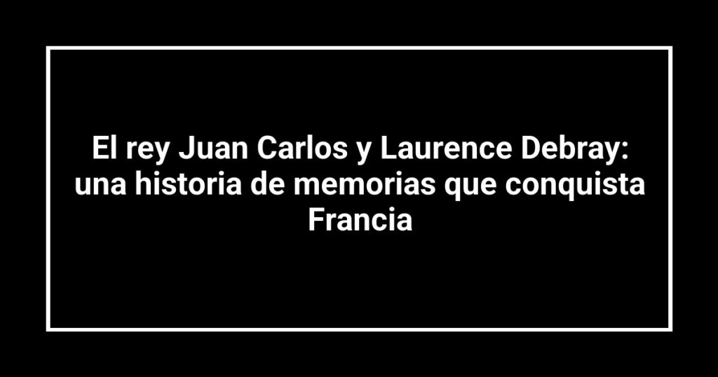 El rey Juan Carlos y Laurence Debray: una historia de memorias que conquista Francia