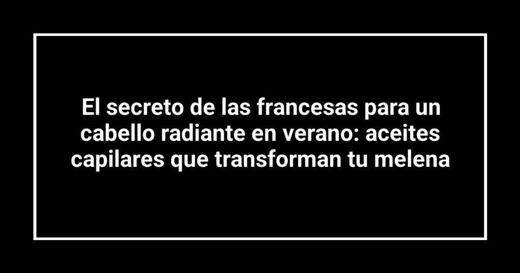 El secreto de las francesas para un cabello radiante en verano: aceites capilares que transforman tu melena