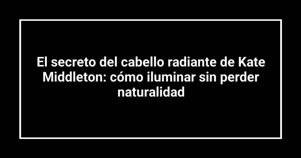 El secreto del cabello radiante de Kate Middleton: cómo iluminar sin perder naturalidad