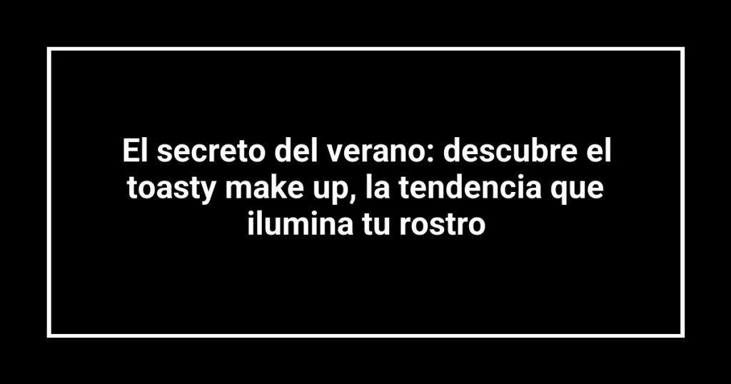 El secreto del verano: descubre el toasty make up, la tendencia que ilumina tu rostro