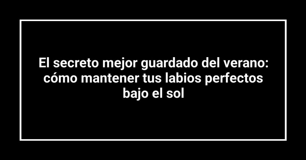 El secreto mejor guardado del verano: cómo mantener tus labios perfectos bajo el sol