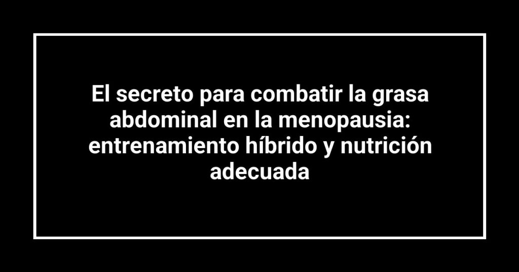 El secreto para combatir la grasa abdominal en la menopausia: entrenamiento híbrido y nutrición adecuada