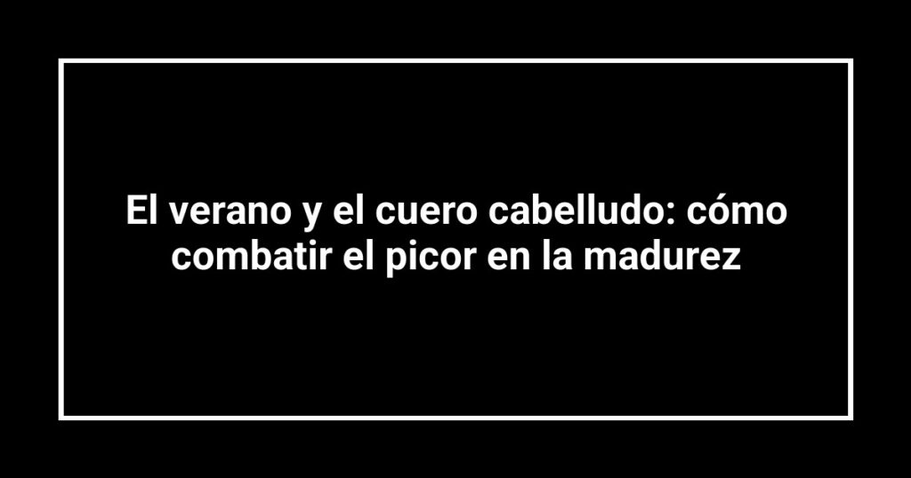 El verano y el cuero cabelludo: cómo combatir el picor en la madurez