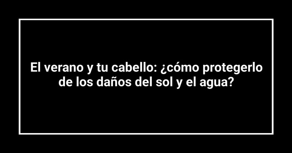 El verano y tu cabello: ¿cómo protegerlo de los daños del sol y el agua?