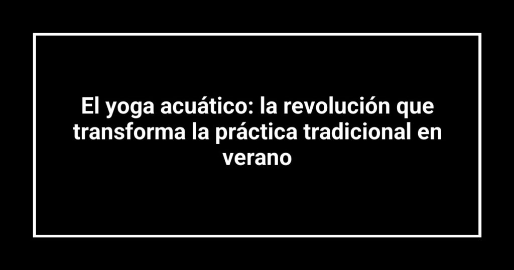 El yoga acuático: la revolución que transforma la práctica tradicional en verano
