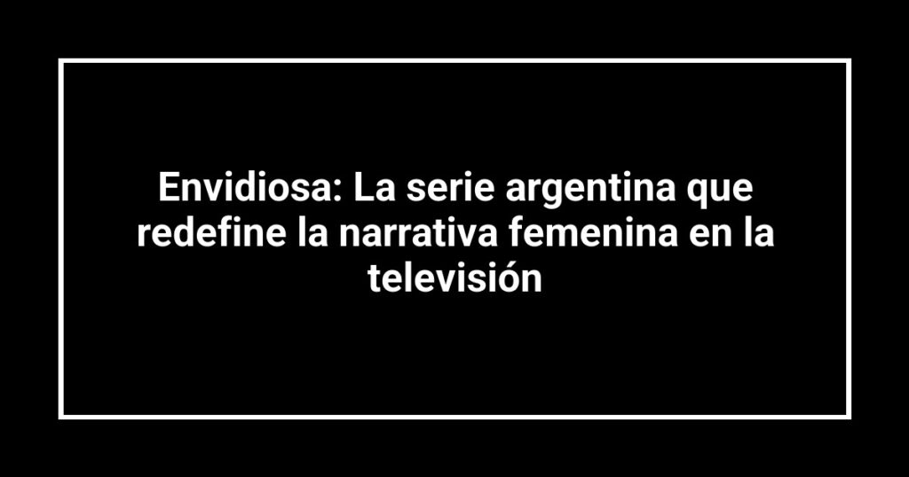 Envidiosa: La serie argentina que redefine la narrativa femenina en la televisión