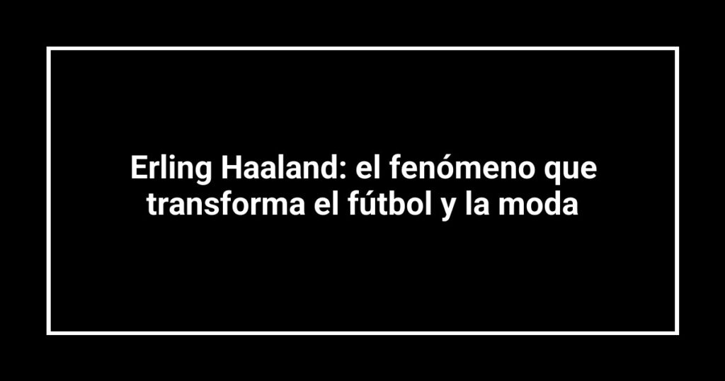 Erling Haaland: el fenómeno que transforma el fútbol y la moda