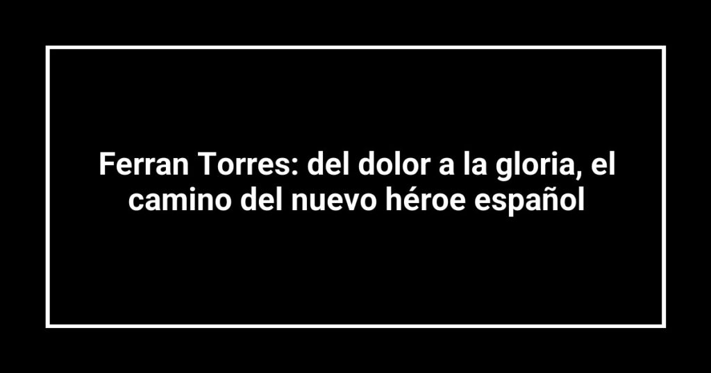 Ferran Torres: del dolor a la gloria, el camino del nuevo héroe español