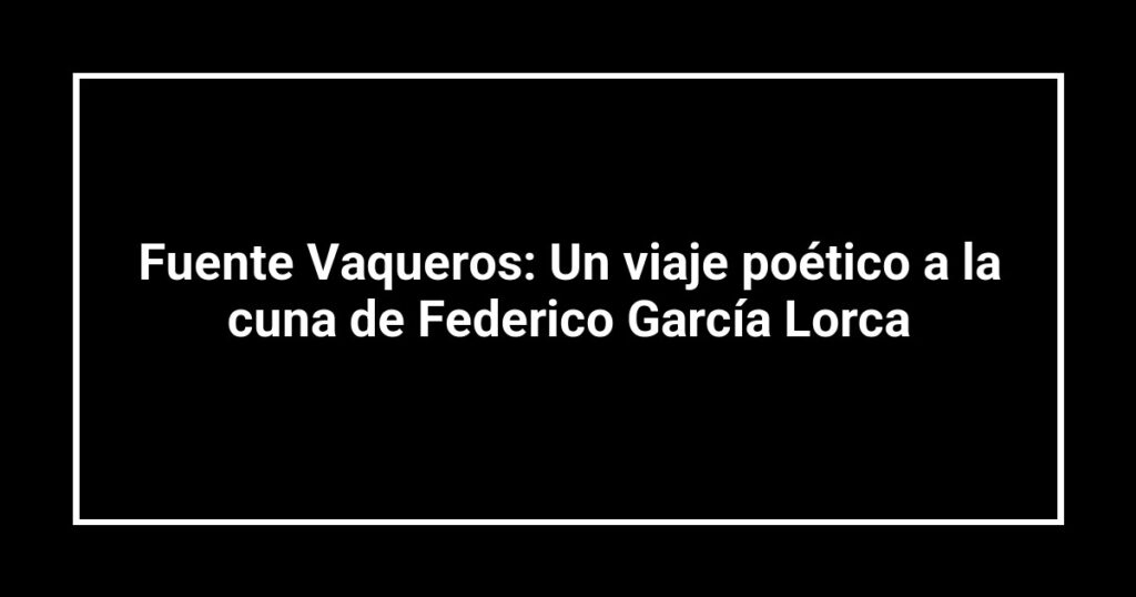 Fuente Vaqueros: Un viaje poético a la cuna de Federico García Lorca