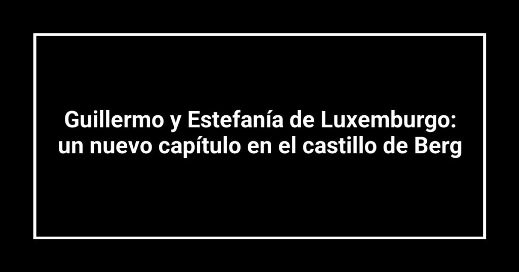 Guillermo y Estefanía de Luxemburgo: un nuevo capítulo en el castillo de Berg