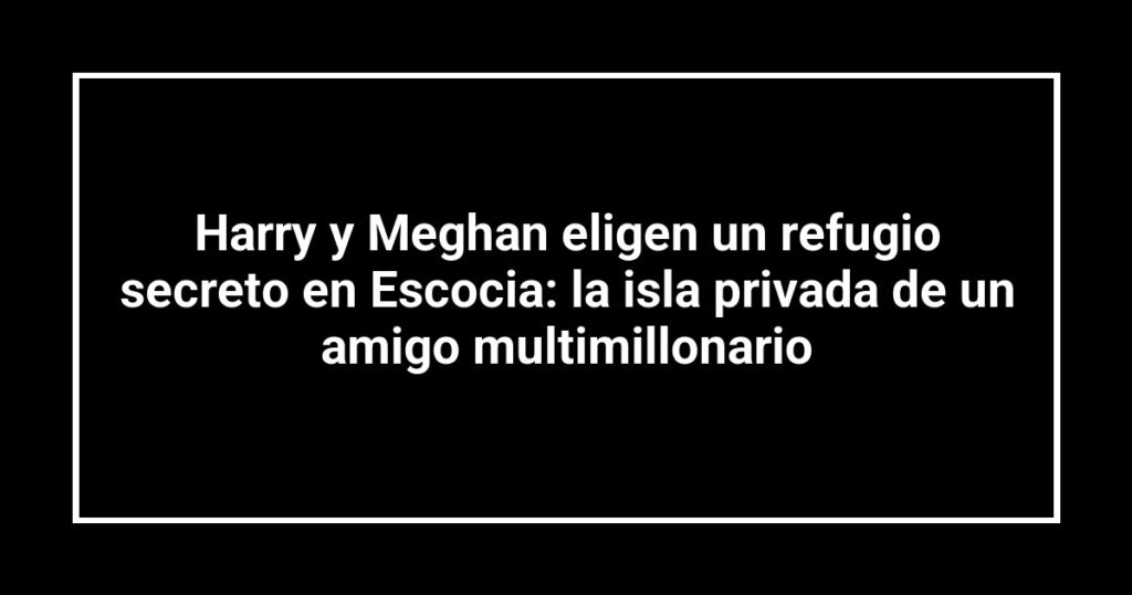 Harry y Meghan eligen un refugio secreto en Escocia: la isla privada de un amigo multimillonario