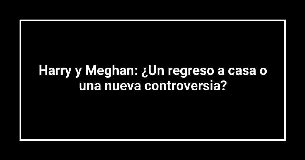 Harry y Meghan: ¿Un regreso a casa o una nueva controversia?
