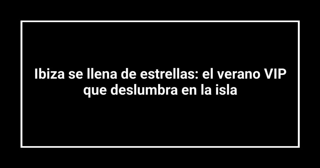 Ibiza se llena de estrellas: el verano VIP que deslumbra en la isla