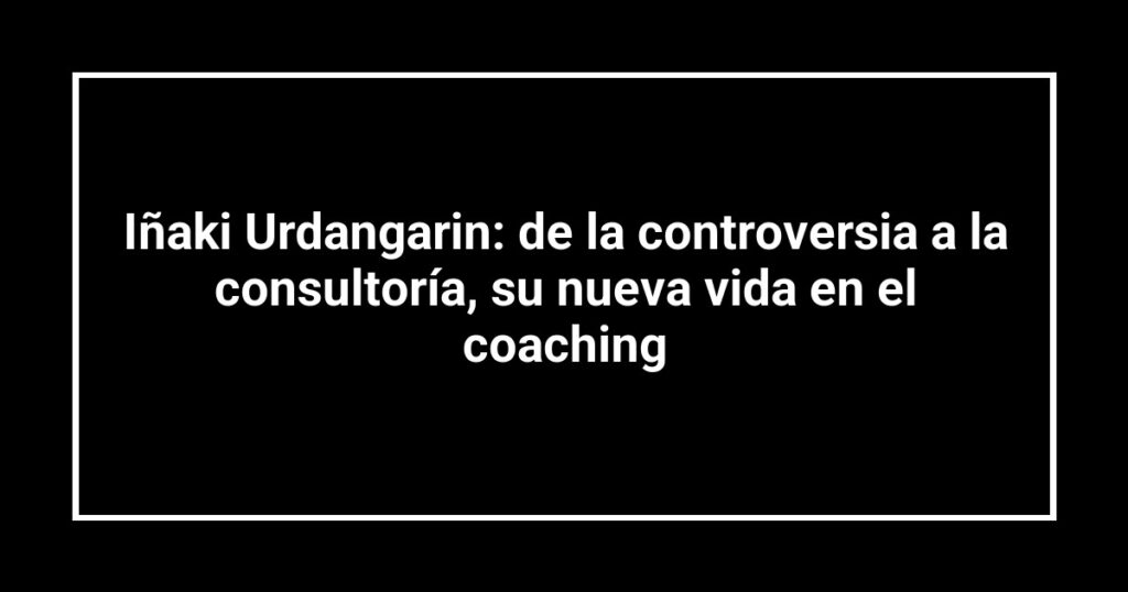 Iñaki Urdangarin: de la controversia a la consultoría, su nueva vida en el coaching
