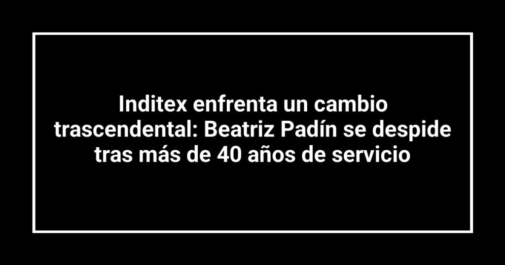 Inditex enfrenta un cambio trascendental: Beatriz Padín se despide tras más de 40 años de servicio