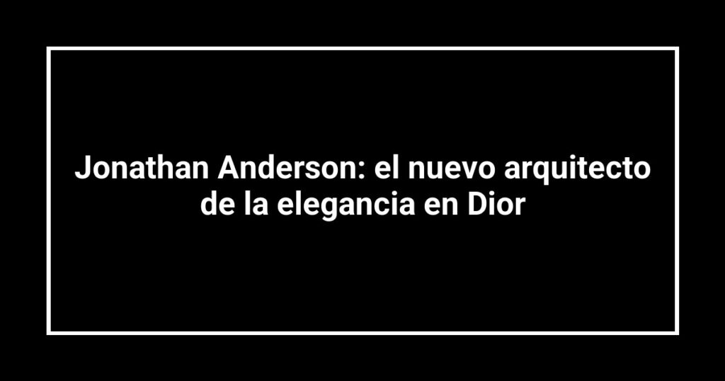 Jonathan Anderson: el nuevo arquitecto de la elegancia en Dior
