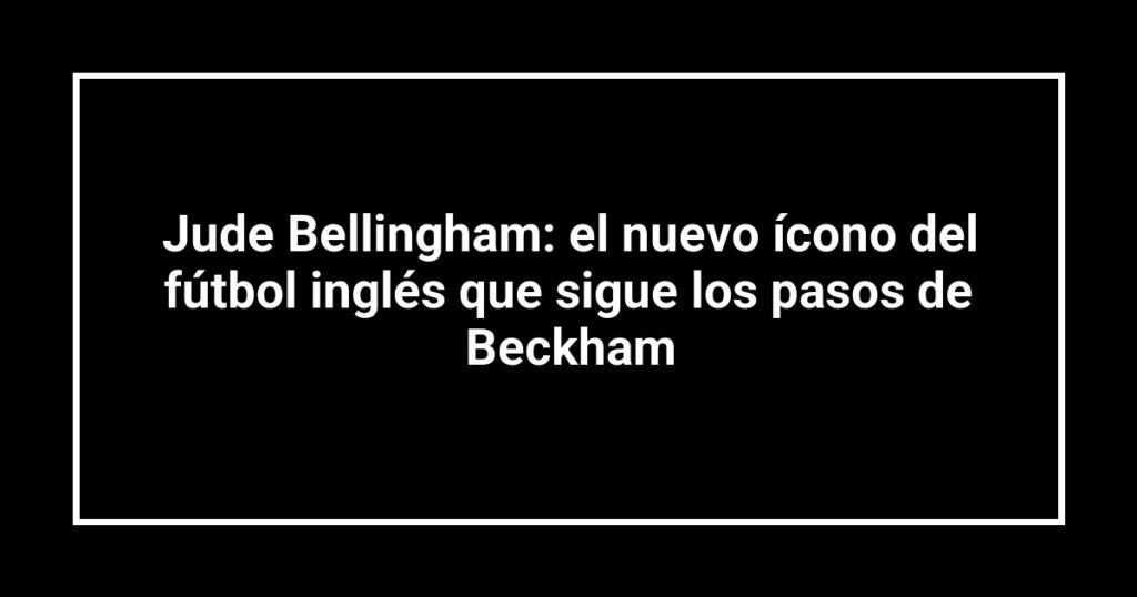 Jude Bellingham: el nuevo ícono del fútbol inglés que sigue los pasos de Beckham
