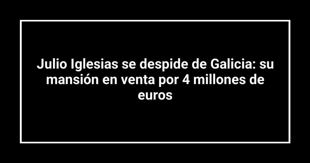 Julio Iglesias se despide de Galicia: su mansión en venta por 4 millones de euros