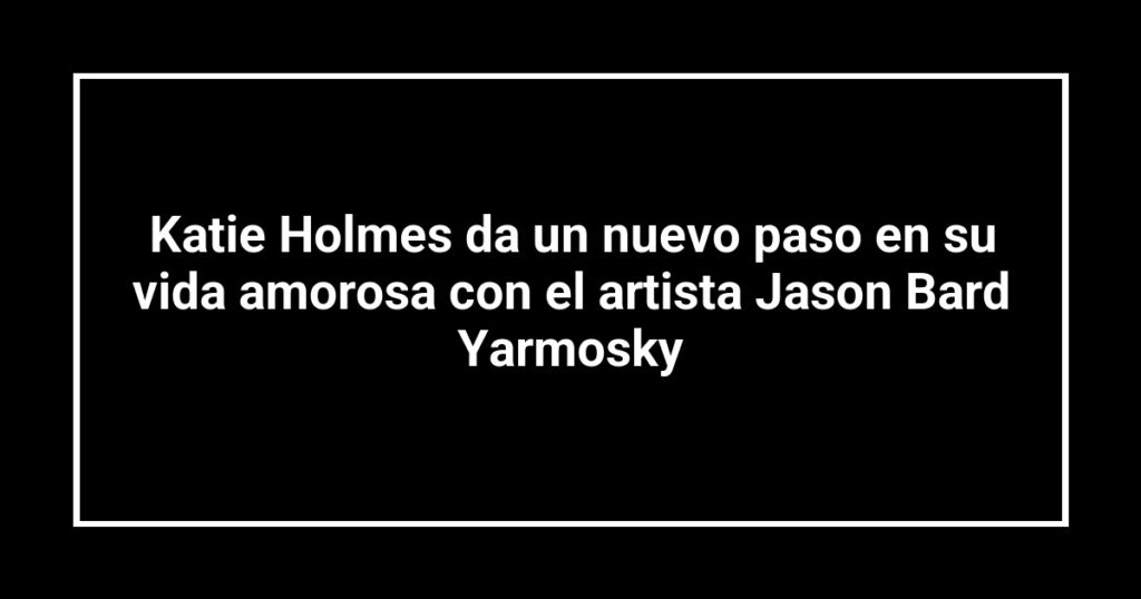 Katie Holmes da un nuevo paso en su vida amorosa con el artista Jason Bard Yarmosky