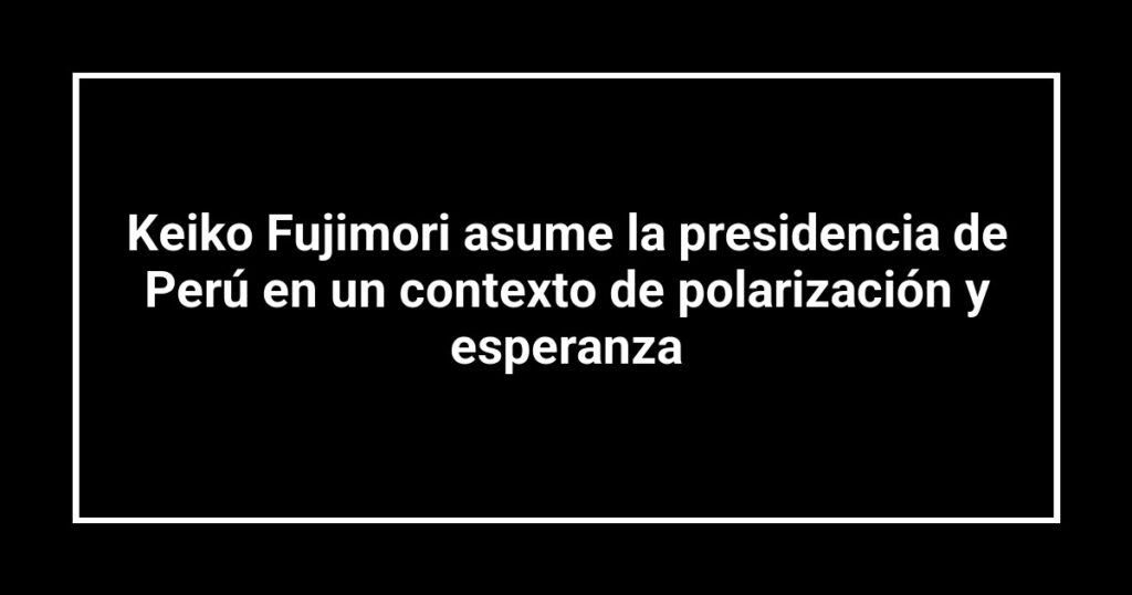 Keiko Fujimori asume la presidencia de Perú en un contexto de polarización y esperanza