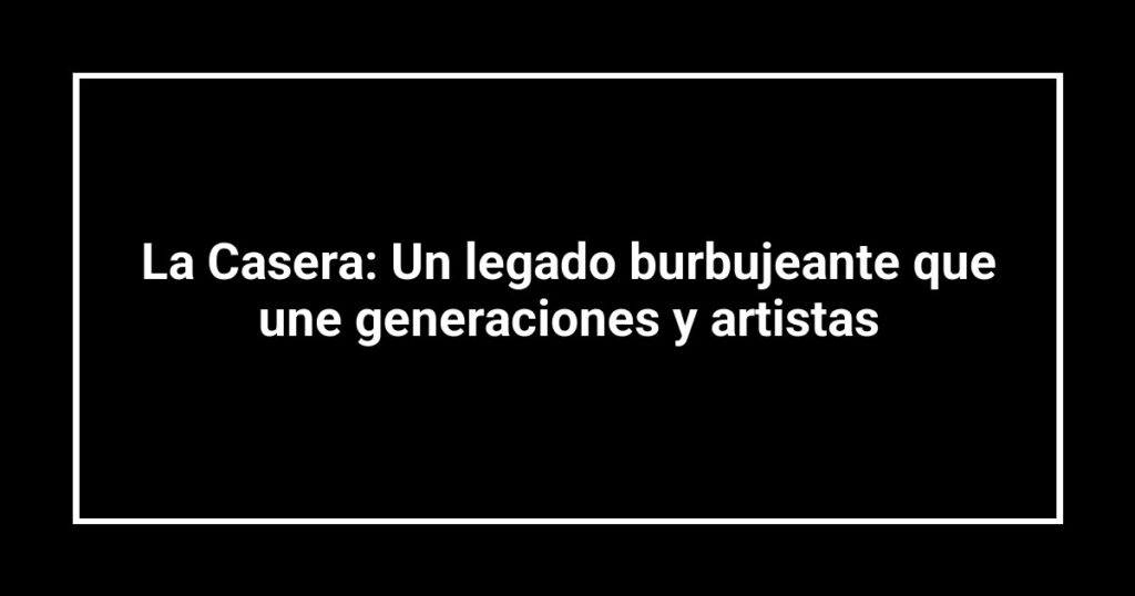 La Casera: Un legado burbujeante que une generaciones y artistas