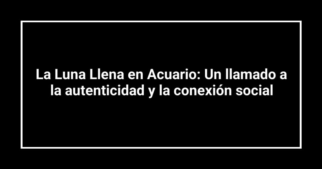 La Luna Llena en Acuario: Un llamado a la autenticidad y la conexión social