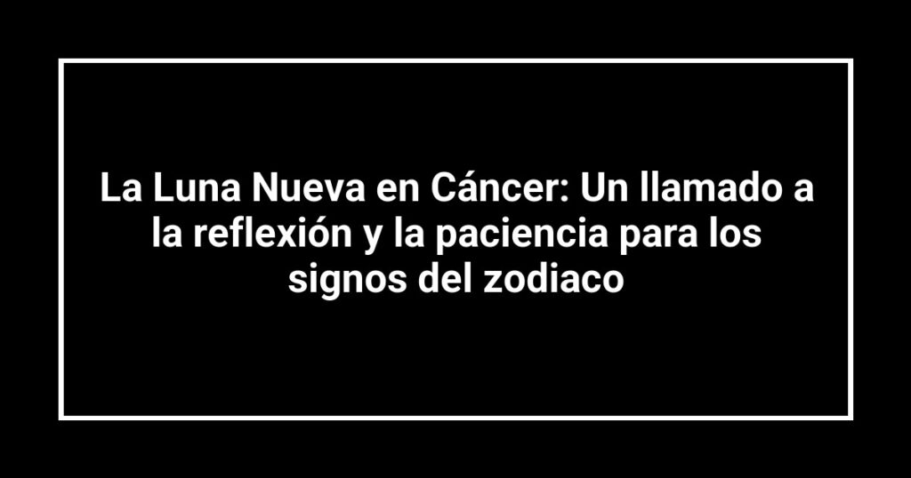 La Luna Nueva en Cáncer: Un llamado a la reflexión y la paciencia para los signos del zodiaco