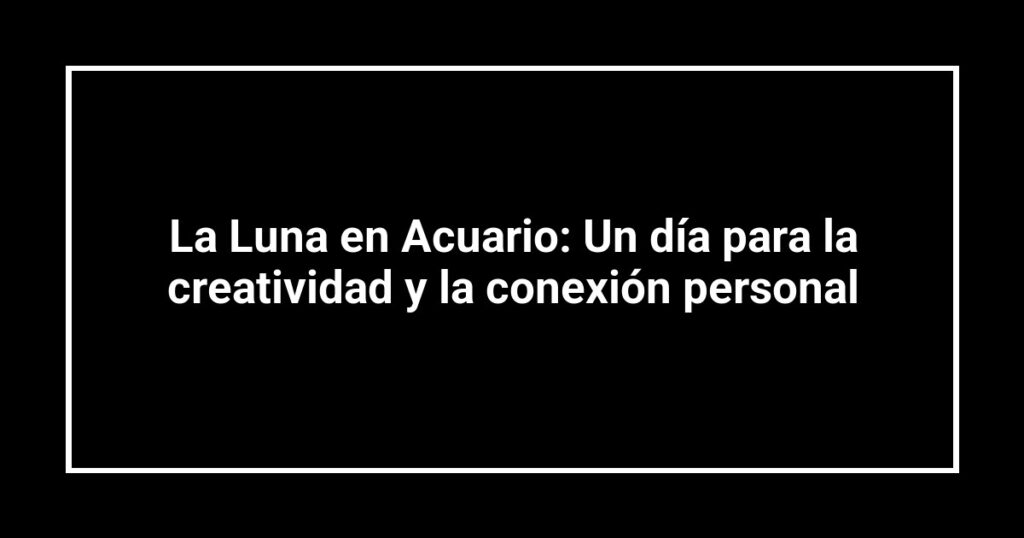La Luna en Acuario: Un día para la creatividad y la conexión personal