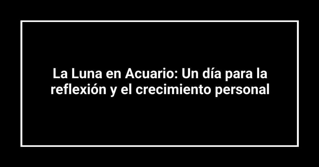 La Luna en Acuario: Un día para la reflexión y el crecimiento personal