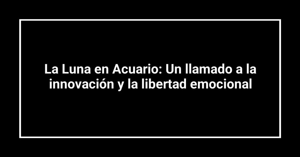 La Luna en Acuario: Un llamado a la innovación y la libertad emocional