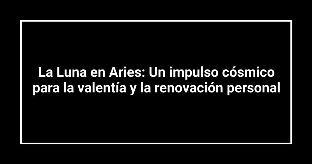 La Luna en Aries: Un impulso cósmico para la valentía y la renovación personal
