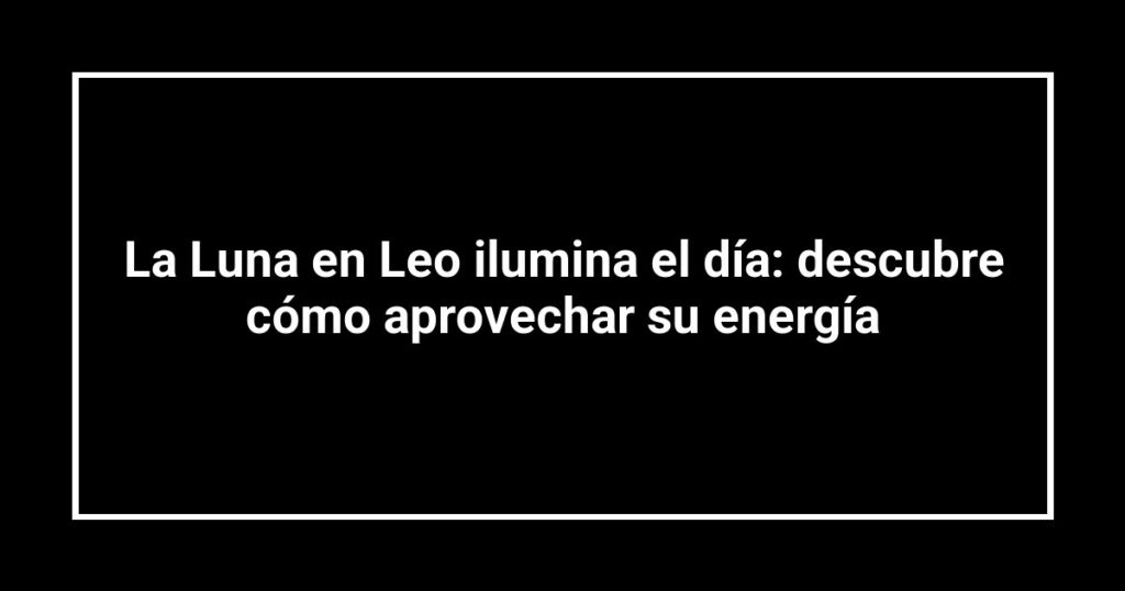 La Luna en Leo ilumina el día: descubre cómo aprovechar su energía