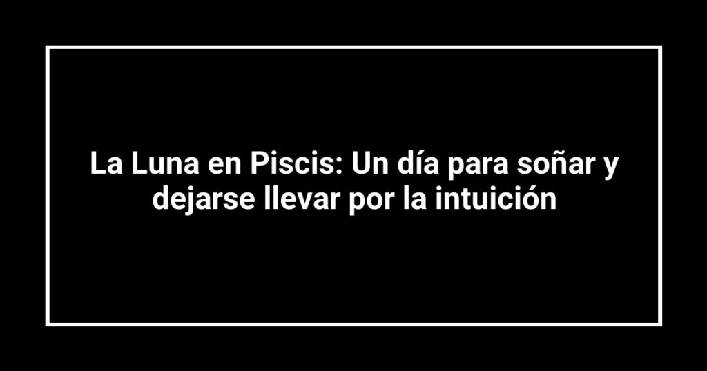 La Luna en Piscis: Un día para soñar y dejarse llevar por la intuición