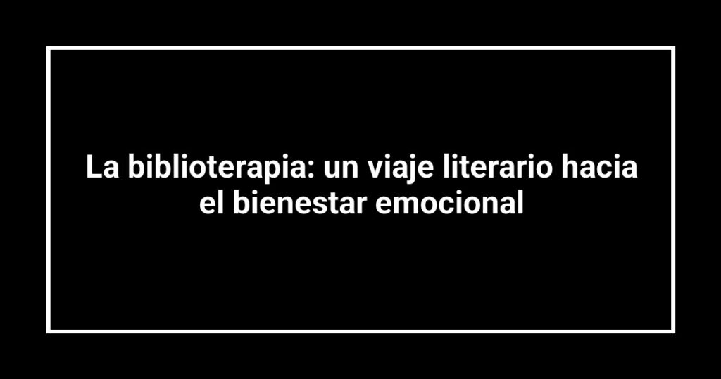 La biblioterapia: un viaje literario hacia el bienestar emocional