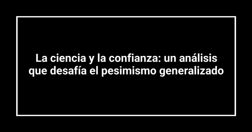 La ciencia y la confianza: un análisis que desafía el pesimismo generalizado
