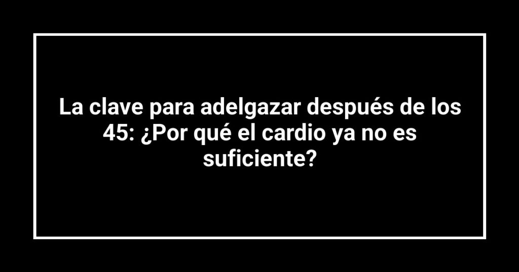 La clave para adelgazar después de los 45: ¿Por qué el cardio ya no es suficiente?