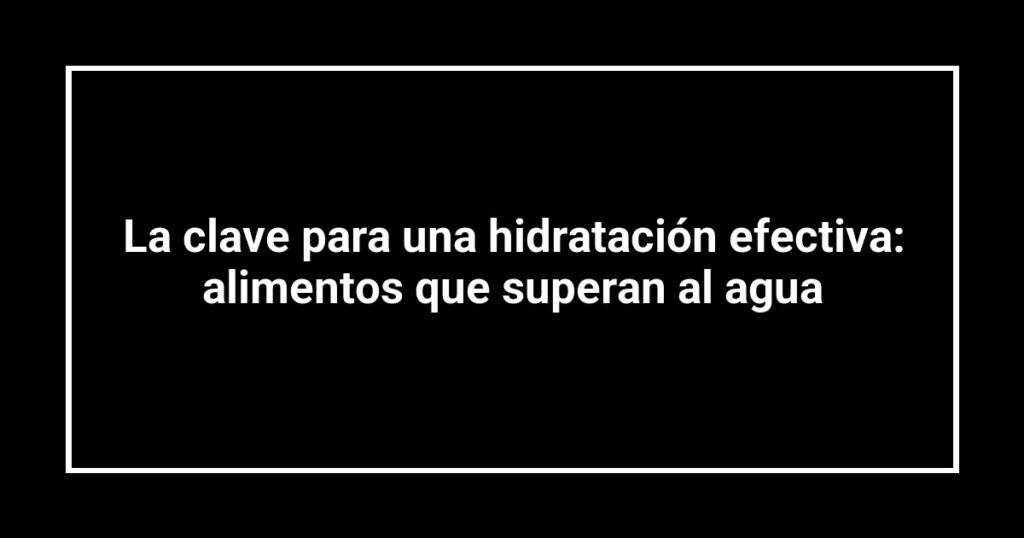 La clave para una hidratación efectiva: alimentos que superan al agua