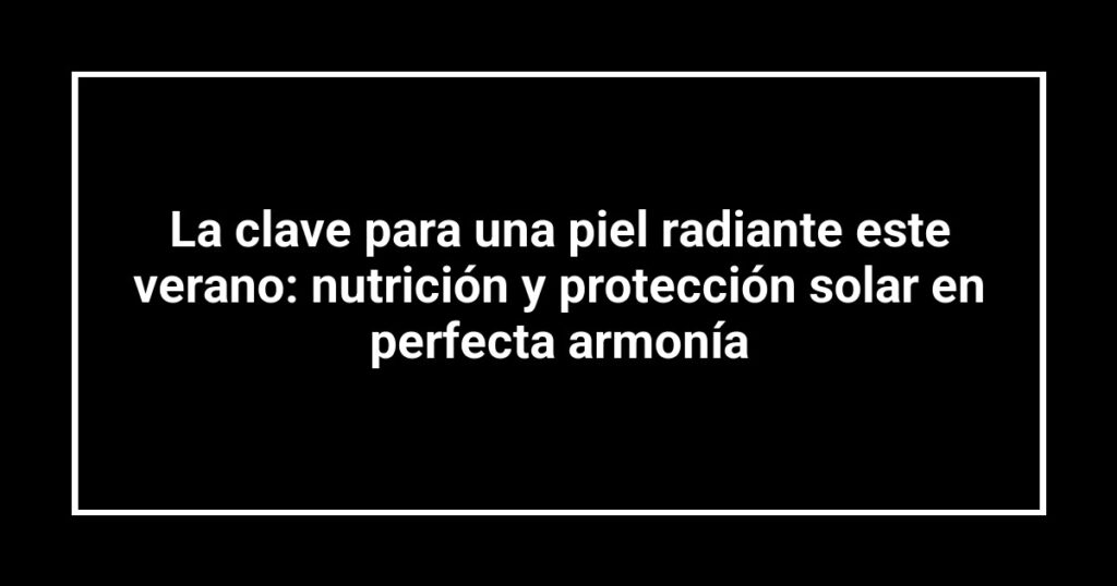 La clave para una piel radiante este verano: nutrición y protección solar en perfecta armonía